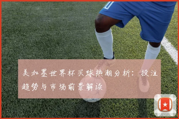 美加墨世界杯买球热潮分析：投注趋势与市场前景解读