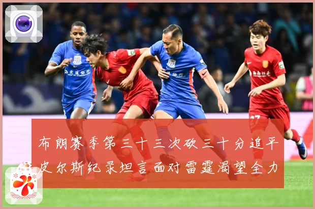 布朗赛季第三十三次砍三十分追平皮尔斯纪录坦言面对雷霆渴望全力赛场复盘