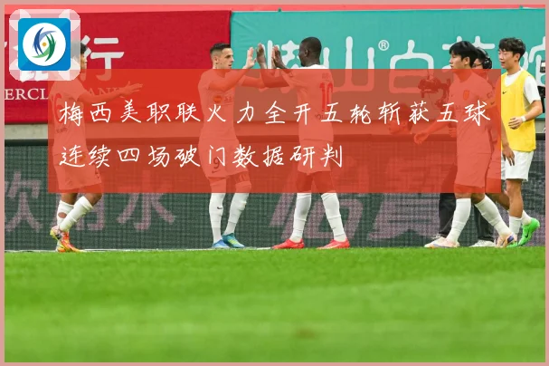 梅西美职联火力全开五轮斩获五球连续四场破门数据研判