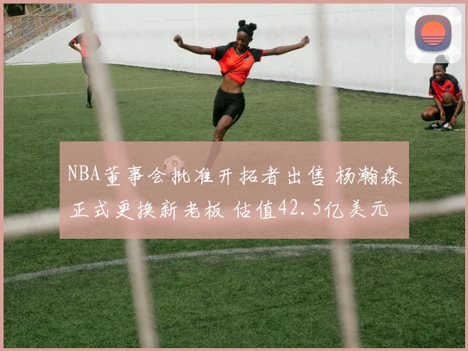 NBA董事会批准开拓者出售 杨瀚森正式更换新老板 估值42.5亿美元