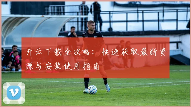 开云下载全攻略：快速获取最新资源与安装使用指南