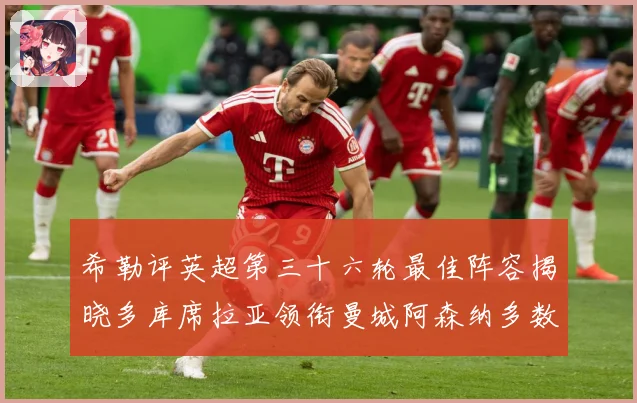 希勒评英超第三十六轮最佳阵容揭晓多库席拉亚领衔曼城阿森纳多数据研判
